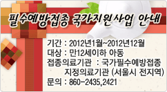 필수예방접종 국가지원사업 안내 기간 : 2012년1월~2012년12월
대상 : 만12세이하 아동
접종의료기관 : 국가필수예방접종 지정의료기관 (서울시 전지역)
문의 : 860-2435,2421
