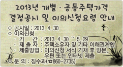 2013년 개별·공동주택가격 결정공시 및 이의신청요령 안내 ○ 공시일 : 2013. 4. 30                   
○ 이의신청
   · 기간  : 2013. 4. 30 ～ 5. 29
     · 제 출 자  : 주택소유자 및 기타 이해관계인
     · 제출방법 : 이의신청 서식 기재 후 방문, 우편 또는 인터넷 제출
  ○ 문 의 : 징수과(☎860-2735)