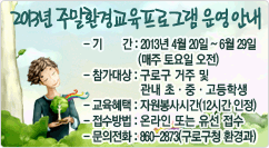 2013년 주말환경교육프로그램 운영 안내 - 기간 : 2013년 4월 20일 ~ 6월 29일 
- 참가대상 : 구로구 거주 및 
            관내 초·중·고등학생
- 교육혜택 : 자원봉사시간(12시간 인정)
- 접수방법 : 온라인 또는 유선 접수
- 문의전화 : 860-2873(구로구청 환경과)