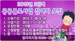 2013년 3단계 공공근로사업 참여자 모집 1. 신청기간 : 2013. 5. 20~5. 24
2. 사업기간 : 2013. 7.  1~9 .30
3. 모집인원 : 173명
4. 신청방법 : 주소지 동주민센터에서 신청접수
5. 문의 : 주소지 동주민센터 또는 일자리지원과(860-2052)