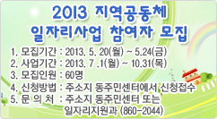 2013 지역공동체 일자리사업 참여자 모집 1. 모집기간 : 2013. 5. 20(월) ~ 5.24(금)
2. 사업기간 : 2013. 7 .1(월) ~ 10.31(목)
3. 모집인원 : 60명
4. 신청방법 : 주소지 동주민센터에서 신청접수
5. 문의처 : 주소지 동주민센터 또는 일자리지원과 (860-2044)