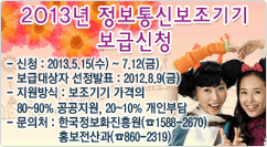 2013년 정보통신보조기기 보급신청 - 신청 : 2013.5.15(화) ~ 7.12(금)
- 보급대상자 선정발표 : 2012.8.9(금)
- 지원방식 : 보조기기 가격의 
   80~90% 공공지원, 20~10% 개인부담
- 문의처 : 한국정보화진흥원(☎1588-2670)
               홍보전산과(☎860-2319)