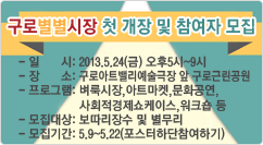 구로별별시장 첫 개장 및 참여자 모집 일시:2013.5.24(금) 오후5시~9시
장소:구로아트밸리예술극장 앞 구로근린공원
프로그램:벼룩시장,아트마켓,문화공연,
사회적경제쇼케이스,워크숍 등
모집대상:보따리장수 및 별무리
모집기간:5.9~5.22(포스터하단참여하기)