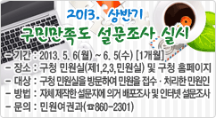 2013. 상반기 구민만족도 설문조사 실시 - 기간 : 2013. 5. 6(월) ~ 6. 5(수) [1개월]
- 장소 : 구청 민원실(제1,2,3,민원실) 및 구청 홈페이지
- 대상 : 구청 민원실을 방문하여 민원을 접수·처리한 민원인
- 방법 : 자체 제작한 설문지에 의거 배포조사 및 인터넷 설문조사
- 문의 : 민원여권과(☎860-2301)

