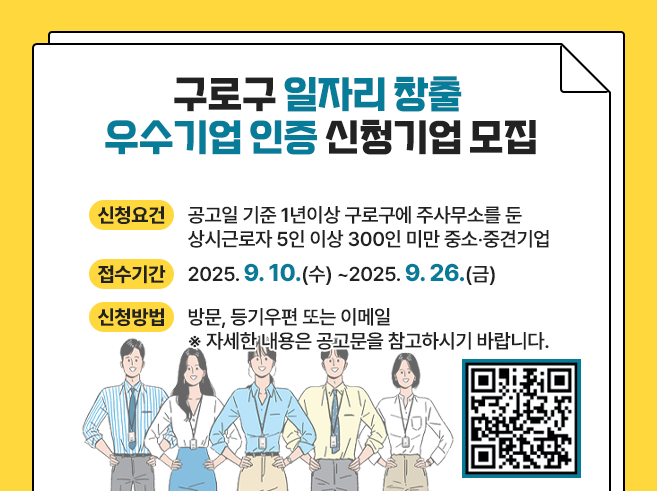 구로구 일자리 창출 우수기업 인증 신청기업 모집 ○신청요건 공고일 기준 1년이상 구로구에 주사무소를 둔 상시근로자 5인 이상 300인 미만 중소·중견기업 ○접수기간 2025.9.10.(수)~2025.9.26.(금) ○신청방법 방문, 등기우편 또는 이메일 ※자세한 내용은 공고문을 참고하시기 바랍니다.  QR코드 https://www.guro.go.kr/www/selectBbsNttGosiView.do?bbsNo=663&nttNo=47920&rowNum=1&pageUnit=10&key=1791&pageIndex=1||1