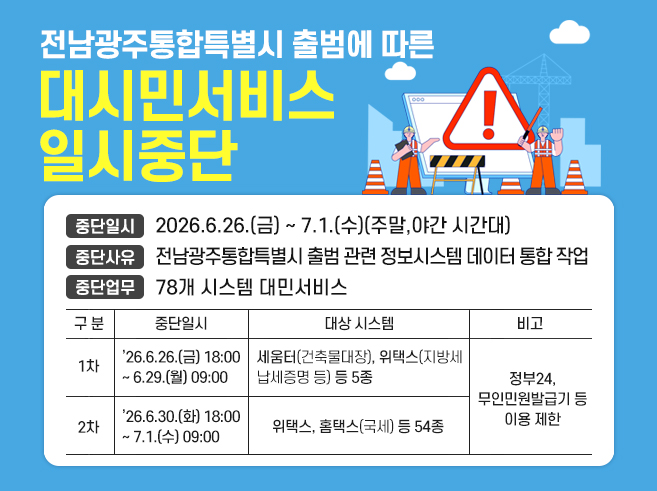 제목 : 전남광주통합특별시 출범에 따른 대시민서비스 일시중단
중단일시 : 2026.6.26.(금) ~ 7.1.(수)(주말,야간 시간대)
중단사유 : 전남광주통합특별시 출범 관련 정보시스템 데이터 통합 작업
중단업무 : 78개 시스템 대민서비스||1