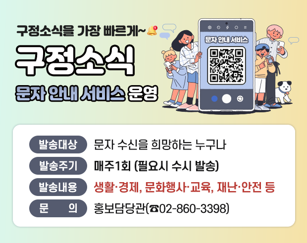 구정소식을 가장 빠르게~
구정소식 문자안내서비스 운영
 - 발송대상 : 문자 수신을 희망하는 누구나 
 - 발송주기 : 매주 1회 (필요시 수시 발송) 
 - 발송내용 : 생활·경제, 문화행사·교육, 재난·안전 등 
 - 문 의 : 홍보담당관(☎02-860-3398)
QR코드 : 구정소식 문자안내서비스 신청 페이지로 이동