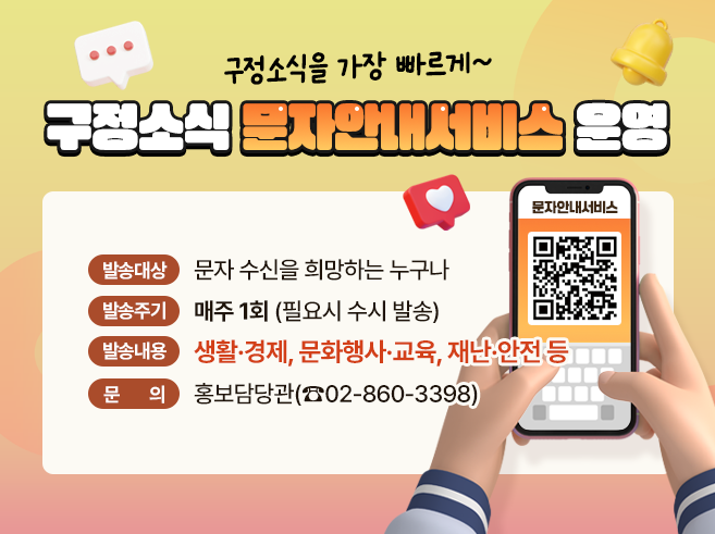 구정소식을 가장 빠르게~
구정소식 문자안내서비스 운영
 - 발송대상 : 문자 수신을 희망하는 누구나 
 - 발송주기 : 매주 1회 (필요시 수시 발송) 
 - 발송내용 : 생활·경제, 문화행사·교육, 재난·안전 등 
 - 문 의 : 홍보담당관(☎02-860-3398)
QR코드 : 구정소식 문자안내서비스 신청 페이지로 이동