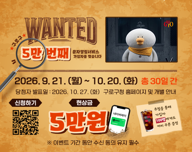 구로구 WANTED 5만 번째 문자알림서비스 가입자를 찾습니다.
2026. 9. 21(월) ~ 10. 20. (화) 총 30일간
당첨자 발표일 : 2026. 10. 27. (화) 구로구청 홈페이지 및 개별 안내 ※ 이벤트 기간 동안 수신 동의 유지 필수
신청하기 - 문자알림서비스 QR 코드
현상금 5만원 (네이버페이); 추첨을 통해 가입자 100명에게 커피 쿠폰 증정