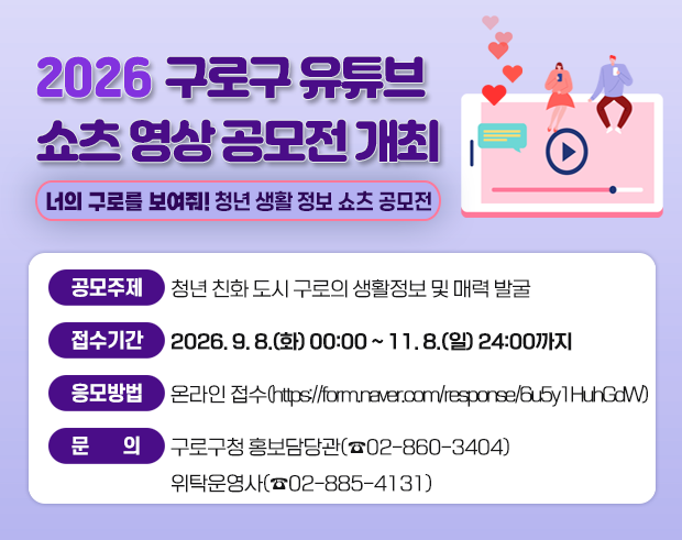2026 구로구 유튜브 쇼츠 영상공모전 개최 너의 구로를 보여줘! 청년 생활 정보 쇼츠 공모전
공모주제: 청년 친화 도시 구로의 생활정보 및 매력 발굴
접수기간: 2026. 9. 8.(화) 00:00 ~ 11. 8.(일) 24:00까지
응모방법: 온라인 접수 (https://form.naver.com/response/6u5y1HuhGdW)
문 의: 구로구청 홍보담당관 (02-860-3404) 위탁운영사 (02-885-4131)