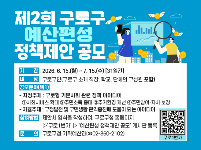 제2회 구로구 예산편성 정책제안 공모 
 ㅇ 기간 : 2026. 6. 15.(월) ~ 7. 15.(수) [31일간]
 ㅇ 대상 : 구로구민(구로구 소재 직장, 학교, 단체의 구성원 포함)
 ㅇ 공모분야(택1)
  - 지정주제 : 구로형 기본사회 관련 정책 아이디어
    ①사회서비스 확대 ②주민소득 증대  ③주거환경 개선 ④주민참여·자치 보장
  - 자율주제 : 구정발전 및 구민생활 편익증진에 도움이 되는 아이디어
 ㅇ 참여방법 : 제안서 양식을 작성하여 구로구청 홈페이지 ▷ ‘구로1번가’ ▷ ‘예산편성 정책제안 공모’ 게시판 등록
 ㅇ 문      의 : 구로구청 기획예산과(☏ 02-860-2102)