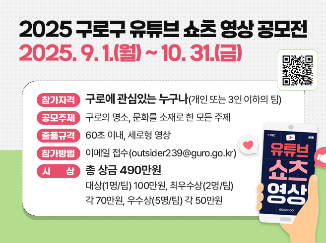 2025 구로구 유튜브 쇼츠 영상 공모전
2025. 9. 1.(월) ~ 10. 31.(금)
 참가자격 : 구로에 관심있는 누구나(개인 또는 3인 이하의 팀)
o 공모주제 : 구로의 명소, 문화를 소재로 한 모든 주제
o 출품규격 : 60초 이내, 세로형 영상
o 참가방법 : 이메일 접수(outsider239@guro.go.kr)
o 시상(총 상금 490만원)
 - 대상(1명/팀) 100만원, 최우수상(2명/팀) 각 70만원, 우수상(5명/팀) 각 50만원
QR코드 : 2025 구로구 유튜브 쇼츠 영상 공모전 안내 페이지
https://www.guro.go.kr/www/selectBbsNttView.do?bbsNo=662&nttNo=223269&&pageUnit=10&searchCnd=SJ&searchKrwd=%EC%9C%A0%ED%8A%9C%EB%B8%8C&key=1790&pageIndex=1