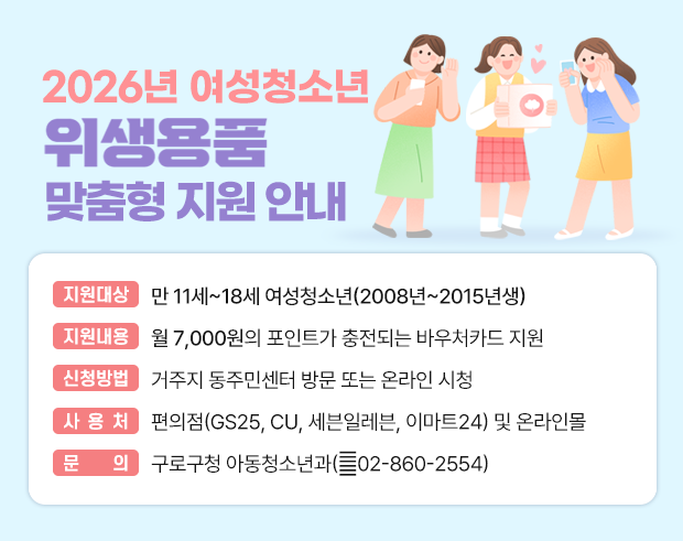 2026년 여성청소년 위생용품 맞춤형 지원사업 
  ○ 지원대상 : 만 11세~18세 여성청소년(2008년~2015년생)
  ○ 지원내용 : 월 7,000원의 포인트가 충전되는 바우처카드 지원
  ○ 신청방법 : 거주지 동주민센터 방문 또는 온라인 시청
  ○ 문    의 : 구로구청 아동청소년과(☎ 02-860-2554)