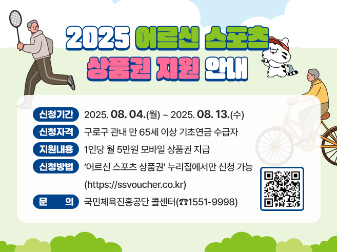 -신청기간: 2025.08.04.(월) ~ 2025.08.13.(수)
- 신청자격:구로구 관내 만 65세 이상 기초연금 수급자
- 지원내용: 1인당 월 5만원 모바일 상품권 지급
- 신청방법 : ＇어르신 스포츠 상품권’ 누리집에서만 신청 가능
    (https://ssvoucher.co.kr)
- 문의 : 국민체육진흥공단 콜센터(☎1551-9998)