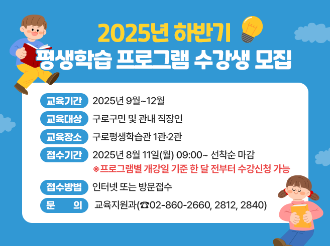 2025년 하반기 평생학습 프로그램 수강생 모집
- 교육기간 : 2025년 9월~12월 
- 교육대상 : 구로구민 및 관내 직장인 
- 교육장소 : 구로평생학습관 1관·2관 
- 접수기간 : 2025년 8월 11일(월) 09:00~ 선착순 마감 
  ※프로그램별 개강일 기준 한 달 전부터 수강신청 가능 (◀강조해주세요~) 
- 접수방법 : 인터넷 또는 방문접수
- 문 의 : 구로구청 교육지원과(☎02-860-2840)
