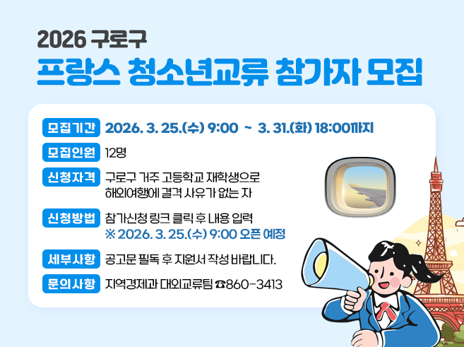 2026 구로구 프랑스 청소년교류 참가자 모집
 ○ 모집기간 : 2026. 3. 25.(수) 09:00 ~ 3. 31.(화) 18:00까지
 ○ 모집인원 : 12명
 ○ 신청자격 : 구로구 거주 고등학교 재학생으로 해외여행에 결격 사유가 없는 자
 ○ 신청방법 : 참가신청 링크 클릭 후 내용 입력  * 2026. 3. 25.(수) 09:00 오픈 예정
 ○ 세부사항 : 공고문 필독 후 지원서 작성 바랍니다. 
 ○ 문의사항 : 지역경제과 대외교류팀  ☎)860-3413||1