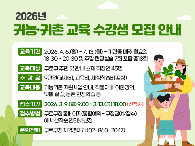 [2026년 귀농귀촌 교육 수강생 모집 안내]
1. 교육기간 : 2026. 4. 6.(월) ~ 7. 13.(월)  - 기간중 매주 월요일 18:30 ~ 20:30 및 주말 현장실습 7회 포함 총18회
2. 교육대상 : 구로구 주민 및 관내 소재 직장인 45명
3. 수 강 료 : 9만원(교재비, 교육비, 체험학습비 포함)
4. 교육내용 : 귀농귀촌 지원사업 안내, 작물재배 이론강의, 텃밭 실습, 농촌 현장학습 등
6. 접수기간 : 2026. 3. 9.(월) 9:00 ~ 3. 13.(금) 18:00 (선착순)
7. 접수방법 : 구로구청 홈페이지(통합예약- 구정참여/접수)에서 선착순 인터넷 신청
8. 문의전화 : 구로구청 지역경제과 (02-860-2047)