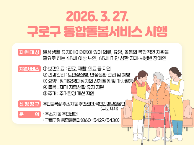 2026. 3. 27. 구로구 통합돌봄서비스 시행
○ 지원대상
의료, 요양, 돌봄의 복합적인 지원이 필요한 65세 이상 노인
(※ 65세 미만 심한 지체·뇌병변 장애인의 경우 추후 확대 예정)
○ 지원서비스
보건의료(장기요양 재택의료, 퇴원환자 연계돌봄), 건강관리(만성질환관리, 방문건강관리), 장기요양(장기요양 재가서비스, 복지용구), 일상생활돌봄(가사, 식사, 이동, 개인위생), 주거환경개선(집수리 등)
○ 신청창구
동주민센터, 국민건강보험공단 구로지사
○ 문의
구로구청 통합돌봄과, 동주민센터||1