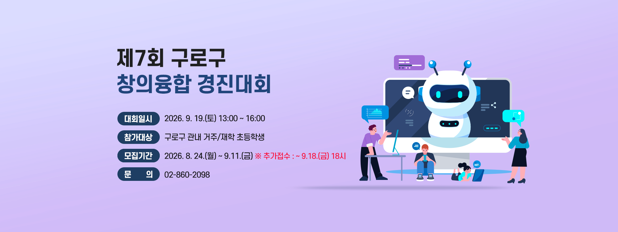 제7회 구로구 창의융합 경진대회 

    ○ 대회일시 : 2026. 9. 19.(토) 13:00~16:00
    ○ 참가대상 : 구로구 관내 거주/재학 초등학생
    ○ 종목·인원 : (3~4학년) 로봇 축구(4인 1팀, 총 8팀)   
                                (5~6학년) 드론 레이싱(4인 1팀, 총 8팀)
    ○ 모집기간 : 2026. 8. 24.(월) ~ 9.11.(금)
    ○ 문    의 : 02-860-2098