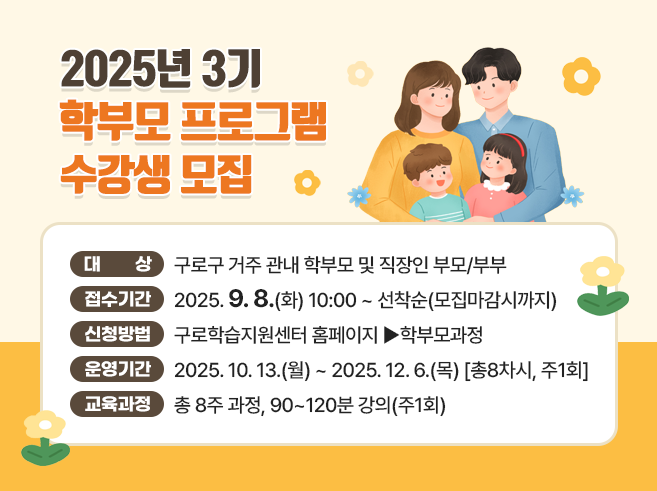 2025년 3기 학부모프로그램 수강생 모집
○ 대 상 : 구로구 거주 관내 학부모 및 직장인 부모/부부 
○ 접수기간 : 2025. 9. 8(화) 10:00 ~ 선착순(모집마감시까지) 
○ 신청방법 : 구로학습지원센터 홈페이지 ▶학부모과정 
○ 운영기간 : 2025. 10. 13.(월) ~ 2025. 12. 6.(목) [총8차시, 주1회] 
○ 교육과정 : 총 8주 과정, 90~120분 강의(주1회)
