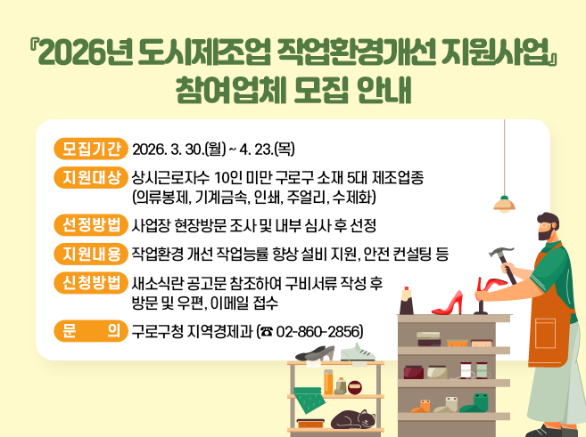 『2026년 도시제조업 작업환경개선 지원사업』 참여업체 모집 안내

  ○ 모집기간 : 2026. 3. 30.(월) ~ 2026. 4. 23.(목)  
  ○ 지원대상 : 상시근로자수 10인 미만 구로구 소재 5대 제조업종
                   (의류봉제, 기계금속, 인쇄, 주얼리, 수제화)
  ○ 선정방법 : 사업장 현장방문 조사 및 내부 심사 후 선정
  ○ 지원내용 : 작업환경 개선 작업능률 향상 설비 지원, 안전 컨설팅 등
  ○ 지원품목 : 위해요소 및 근무환경 개선 품목 우선 지원
  ○ 신청방법 : 새소식란 공고문 참조하여 구비서류 작성 후 방문 및 우편, 이메일 접수      
  ○ 문    의 : 구로구청 지역경제과  (☎ 02-860-2856)||1