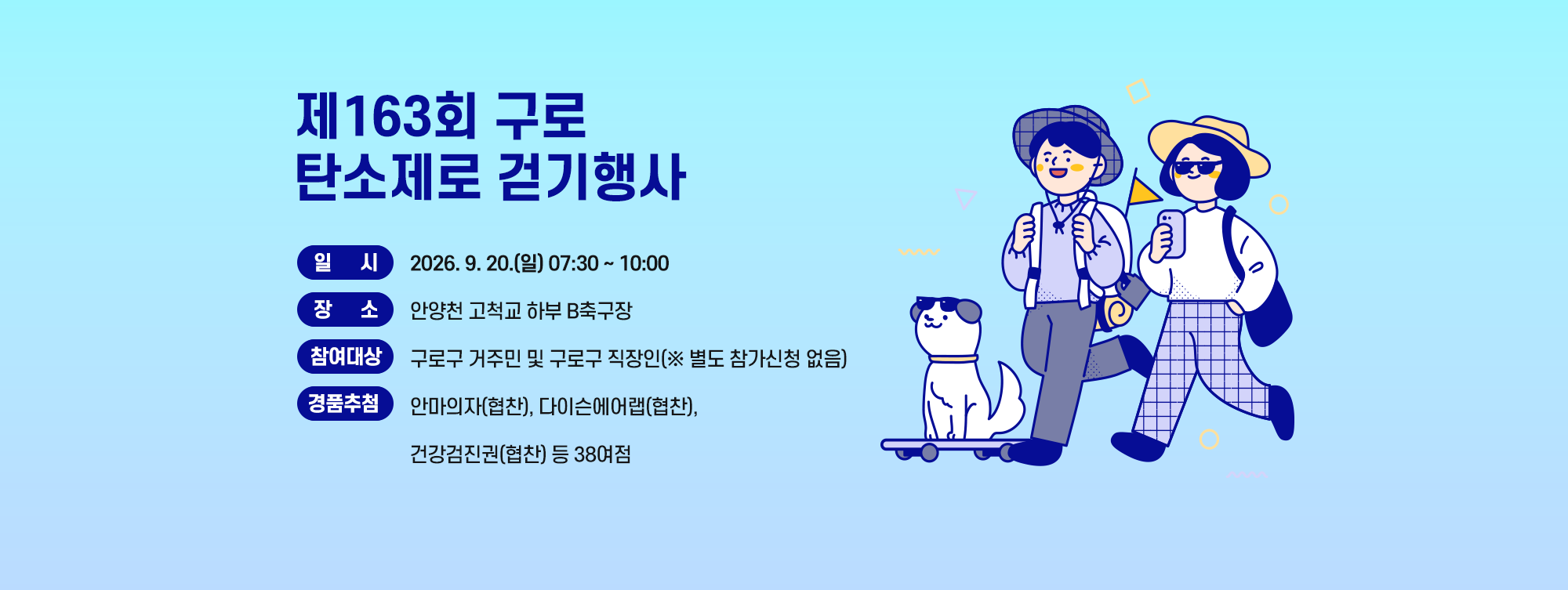 제163회 구로 탄소제로 걷기행사 
   ○ 일    시 : 9. 20.(일) 07:30~10:00
   ○ 장    소 : 안양천 고척교 하부 B축구장
   ○ 참여대상 : 구로구 거주민 및 구로구 직장인(※ 별도 참가신청 없음)
   ○ 경품추첨 : 안마의자(협찬), 다이슨에어랩(협찬), 건강검진권(협찬) 등 38여점