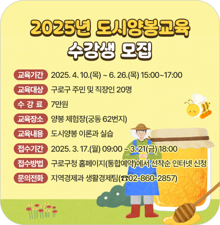 2025년 도시양봉교육 수강생 모집
 
 ○ 교육기간 : 2025. 4. 10.(목) ~ 6. 26.(목) 15:00~17:00
 ○ 교육대상 : 구로구 주민 및 직장인 20명
 ○ 수 강 료 : 7만원
 ○ 교육장소 : 양봉 체험장(궁동 62번지)
 ○ 교육내용 : 도시양봉 이론과 실습
 ○ 접수기간 : 2025. 3. 17.(월) 09:00 ~ 3. 21(금) 18:00
 ○ 접수방법 : 구로구청 홈페이지(통합예약)에서 선착순 인터넷 신청
 ○ 문의전화 : 지역경제과 생활경제팀(☎02-860-2857)||1