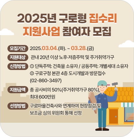2025년 구로형 집수리 지원사업 참여자 모집
 
  ▢ 모집기간: 2025.03.04(화). ~ 03.28(금)
  ▢ 지원대상: 관내 20년 이상 노후·저층주택 및 주거취약가구
  ▢ 신청방법
    - 단독주택: 건축물 소유자 / 공동주택: 개별세대 소유자
    - 구로구청 본관 4층 도시개발과 방문접수(02-860-3497)
  ▢ 지원금액: 총 공사비의 50%(주거취약가구 80%), 최대 600만원
  ▢ 선정방법: 구로마을건축사와 연계하여 현장점검 및 보조금 심의 위원회 통해 선정||1