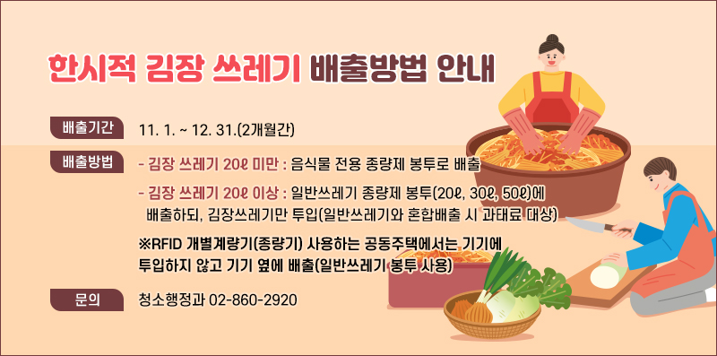 한시적 김장 쓰레기 배출방법 안내
배출기간 11. 1. ~ 12. 31.(2개월간)
배출방법 - 김장 쓰레기 20ℓ 미만 : 음식물 전용 종량제 봉투로 배출
        - 김장 쓰레기 20ℓ 이상 : 일반쓰레기 종량제 봉투(20ℓ, 30ℓ, 50ℓ)에
          배출하되, 김장쓰레기만 투입(일반쓰레기와 혼합배출 시 과태료 대상)
※RFID 개별계량기(종량기) 사용하는 공동주택에서는 기기에 투입하지 않고 기기 옆에 배출(일반쓰레기 봉투 사용)
문 의 청소행정과 02-860-2920