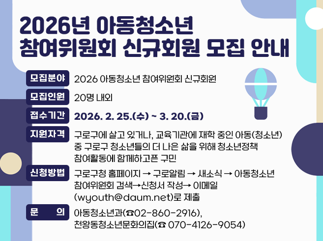 2026년 아동청소년 참여위원회 신규회원 모집 안내
○ 모집분야 : 2026 아동청소년 참여위원회 신규회원 
○ 모집인원 : 20명 내외
○ 접수기간 : 2026. 2. 25.(수)~ 3. 20.(금)
○ 지원자격 : 구로구에 살고 있거나, 교육기관에 재학 중인 아동(청소년) 중 구로구  청소년들의 더 나은 삶을 위해 청소년정책 참여활동에 함께하고픈 구민
○ 신청방법 : 구로구청 홈페이지⇨구로알림⇨새소식
             ⇨아동청소년참여위원회 검색⇨신청서 작성
            ⇨이메일(wyouth@daum.net)로 제출
○ 문의 : 아동청소년과(☎02-860-2916), 천왕동청소년문화의집(☎ 070-4126-9054)