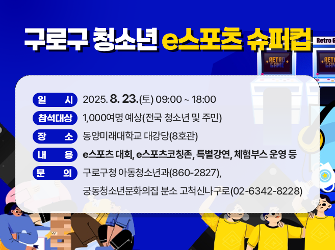 가. 일 시 : 2025. 8. 23.(토) 09:00 ~ 18:00 
나. 참석대상 : 1,000여명 예상(전국 청소년 및 주민) 
다. 장 소 : 동양미래대학교 대강당(8호관) 
라. 내 용 : e스포츠 대회, e스포츠코칭존, 특별강연, 체험부스 운영 등 
마. 문 의 : 구로구청 아동청소년과(860-2827),