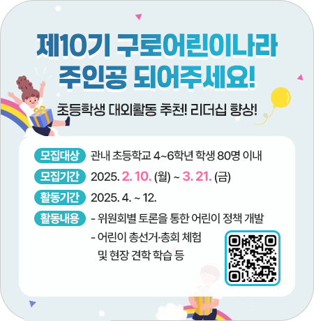 제10기 구로어린이나라 주인공 되어주세요!
초등학생 대외활동 추천! 리더십 향상!
 
✿ 모집대상 : 관내 초등학교 4~6학년 학생 80명 이내
✿ 모집기간 : 2025. 2. 10. (월) ~ 3. 21. (금)
✿ 활동기간 : 2025. 4. ~ 12.
✿ 활동내용 
     - 위원회별 토론을 통한 어린이 정책 개발
     - 어린이 총선거·총회 체험 및 현장 견학 학습 등||1