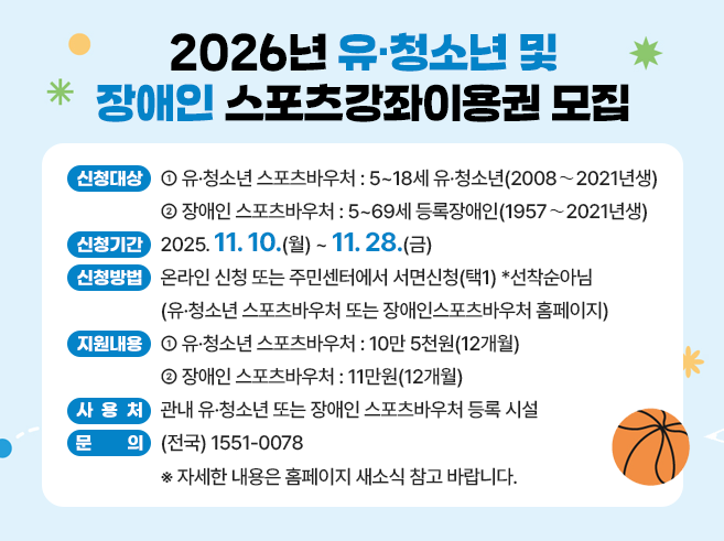 2026년 유·청소년 및 장애인 스포츠강좌이용권 모집
ㅇ 신청대상 : 유·청소년 스포츠바우처 - 5~18세 유·청소년(2008∼2021년생) 장애인 스포츠바우처 - 5~69세 등록장애인(1957∼2021년생) 
ㅇ 신청기간 : 2025.11.10.(월) ~ 11.28.(금) 
ㅇ 신청방법 : 온라인 신청 또는 주민센터에서 서면신청(택1) *선착순아님(유·청소년 스포츠바우처 또는 장애인스포츠바우처 홈페이지) 
ㅇ 지원내용 : 유·청소년 스포츠바우처 - 10만 5천원(12개월) 
                    장애인 스포츠바우처 - 11만원(12개월) 
ㅇ 사 용 처 : 관내 유·청소년 또는 장애인 스포츠바우처 등록 시설
ㅇ 문     의 : (전국) 1551-0078
※ 자세한 내용은 홈페이지 새소식 참고 바랍니다.||1