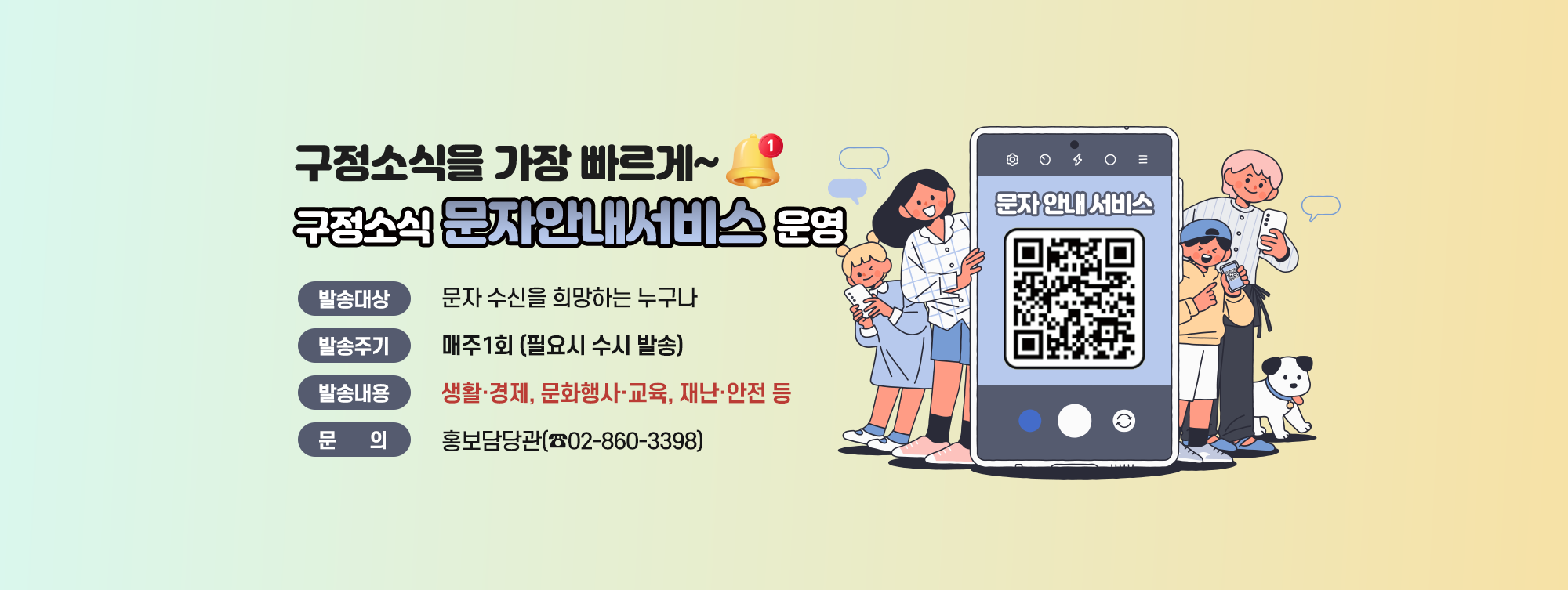 구정소식을 가장 빠르게~
구정소식 문자안내서비스 운영
 - 발송대상 : 문자 수신을 희망하는 누구나 
 - 발송주기 : 매주 1회 (필요시 수시 발송) 
 - 발송내용 : 생활·경제, 문화행사·교육, 재난·안전 등 
 - 문 의 : 홍보담당관(☎02-860-3398)
QR코드 : 구정소식 문자안내서비스 신청 페이지로 이동