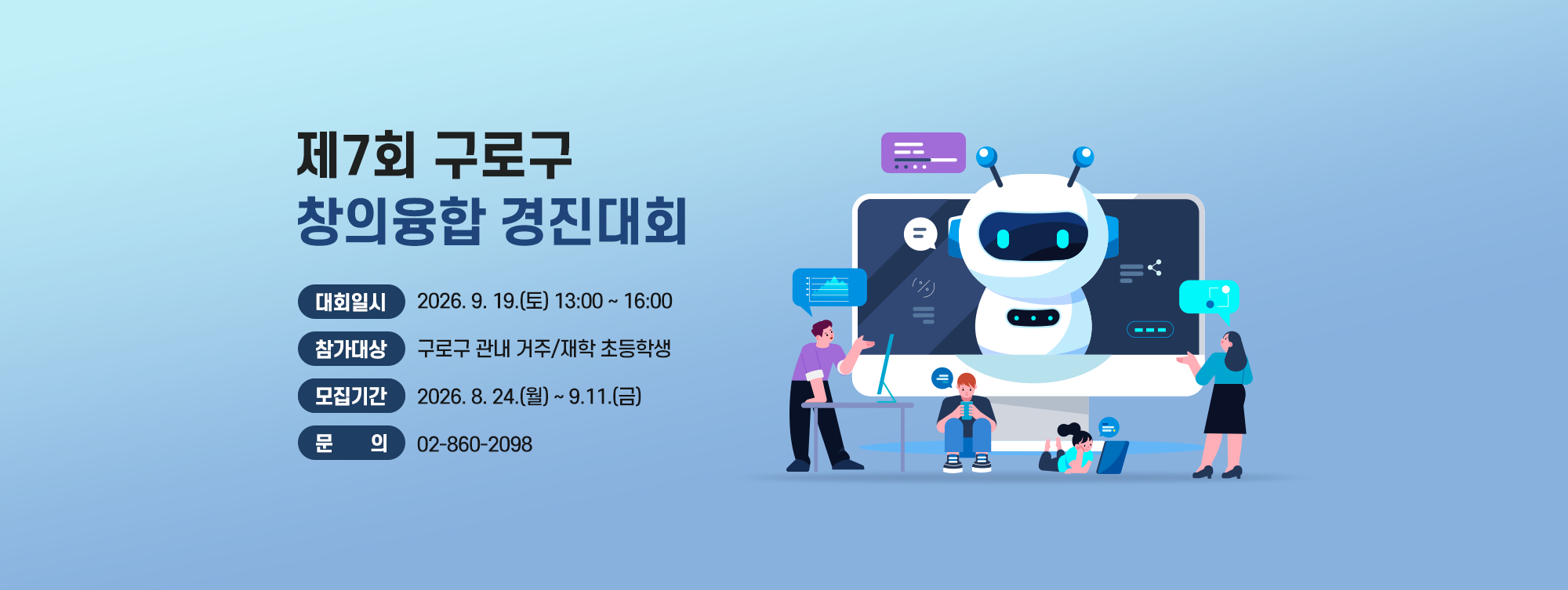 제7회 구로구 창의융합 경진대회 

    ○ 대회일시 : 2026. 9. 19.(토) 13:00~16:00
    ○ 참가대상 : 구로구 관내 거주/재학 초등학생
    ○ 종목·인원 : (3~4학년) 로봇 축구(4인 1팀, 총 8팀)   
                                (5~6학년) 드론 레이싱(4인 1팀, 총 8팀)
    ○ 모집기간 : 2026. 8. 24.(월) ~ 9.11.(금)
    ○ 문    의 : 02-860-2098
