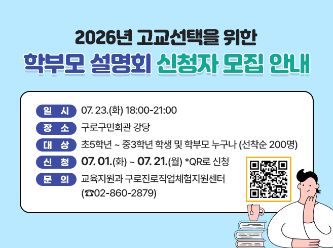 ◎ 일  시 : 07.23.(화) 18:00-21:00 
 ◎ 장  소 : 구로구민회관 강당
 ◎ 대  상 : 초5학년 ~ 중3학년 학생 및 학부모 누구나 (선착순 200명) 
 ◎ 신  청 : 07.01.(화) ~ 07.21.(월) QR로 신청 
 ◎ 문의 : 교육지원과 구로진로직업체험지원센터(☎02-860-2879)
