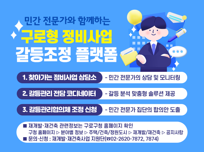 민간 전문가와 함께하는
구로형 정비사업 갈등조정 플랫폼

1. 찾아가는 정비사업 상담소
민간 전문가의 상담 및 모니터링
2. 갈등관리 전담 코디네이터
갈등 분석 맞춤형 솔루션 제공
3. 갈등관리협의체 조정 신청
민간 전문가 집단의 합의안 도출
※ 재개발·재건축 관련정보는 구로구청 홈페이지 확인
 - 구로구청 홈페이지 ⇒ 분야별정보 ⇒ 주택/건축/정원도시 ⇒ 재개발/재건축 ⇒ 공지사항
문의·신청 : 재개발·재건축사업 지원단(☎02-2620-7872, 7874)||1
