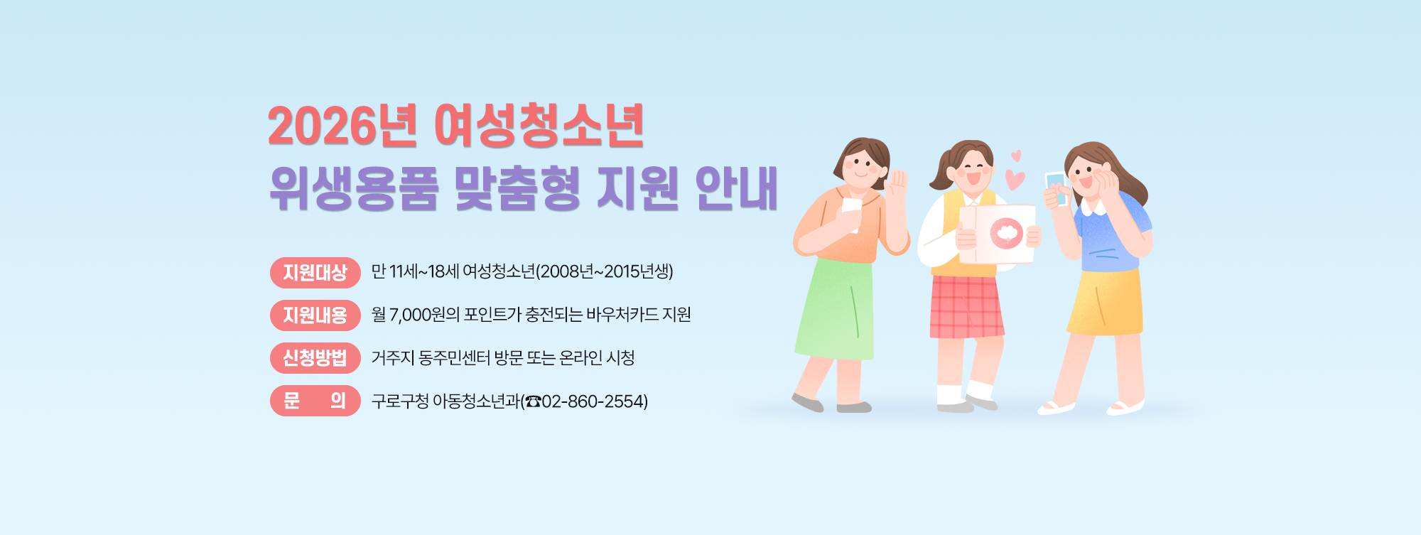 2026년 여성청소년 위생용품 맞춤형 지원사업 
  ○ 지원대상 : 만 11세~18세 여성청소년(2008년~2015년생)
  ○ 지원내용 : 월 7,000원의 포인트가 충전되는 바우처카드 지원
  ○ 신청방법 : 거주지 동주민센터 방문 또는 온라인 시청
  ○ 문    의 : 구로구청 아동청소년과(☎ 02-860-2554)