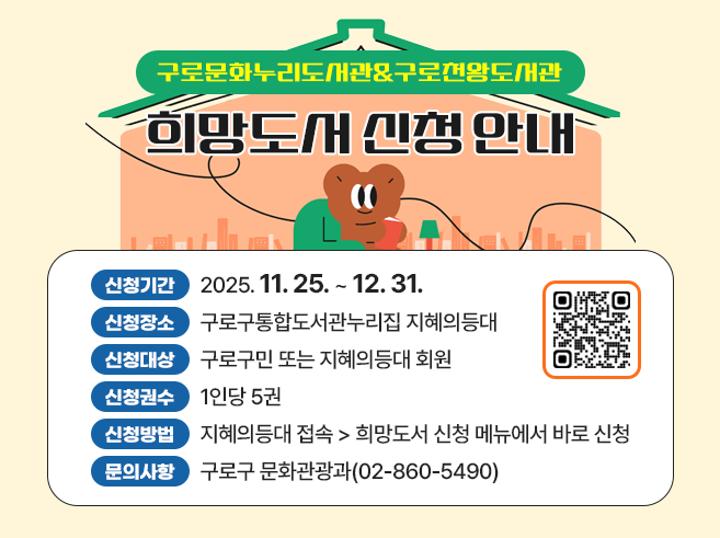 구로문화누리도서관&구로천왕도서관 희망도서 신청 안내 
- 신청기간 : 2025. 11. 25. ~ 12. 31. 
- 신청장소 : 구로구통합도서관누리집 지혜의등대 
- 신청대상 : 구로구민 또는 지혜의등대 회원 
- 신청권수 : 1인당 5권 
- 신청방법 : 지혜의등대 접속 ☞ 희망도서 신청 메뉴에서 바로 신청
- 문의사항 : 구로구 문화관광과(☎02-860-5490)||1