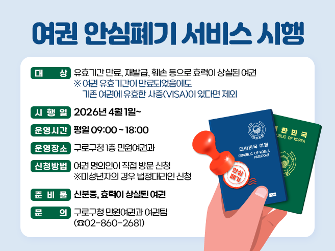 여권 안심폐기 서비스 시행
○ 대    상 : 유효기간 만료, 재발급, 훼손 등으로 효력이 상실된 여권
     ※ 여권 유효기간이 만료되었음에도 기존 여권에 유효한 사증(VISA)이 있다면 제외
 ○ 시 행 일 : 2026년 4월 1일
 ○ 운영시간 : 평일 09:00 ~ 18:00 
 ○ 운영장소 : 구로구청 1층 민원여권과 
 ○ 신청방법 : 여권 명의인이 직접 방문 신청 ※미성년자의 경우 법정대리인 신청
 ○ 준비물 : 신분증, 효력이 상실된 여권
 ○ 문   의 : 구로구청 민원여권과 여권팀(860-2681)||1