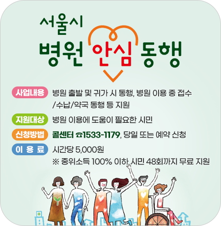 서울시 병원 안심동행 서비스

- 사업내용: 병원 출발 및 귀가 시 동행, 병원 이용 중 접수·수납·약국 동행 등 지원
- 지원대상: 병원 이용에 도움이 필요한 시민
- 신청방법: 콜센터 ☎1533-1179, 당일 또는 예약 신청
- 이용료: 시간당 5,000원
  ※ 중위소득 100% 이하 시민 48회까지 무료 지원||1