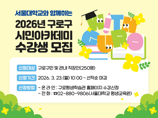 서울대학교와 함께하는 
2026년 구로구 시민아카데미 수강생 모집
ㅁ 신청대상: 구로구민 및 관내 직장인(250명)
ㅁ 신청기간: 2026. 3. 23.(월) 10:00 ~ 선착순 마감
​ㅁ 신청방법
  - ​온라인: 구로평생학습관 홈페이지 수강신청​
  - 전   화: ☎02-880-9806(서울대학교 평생교육원)​||1