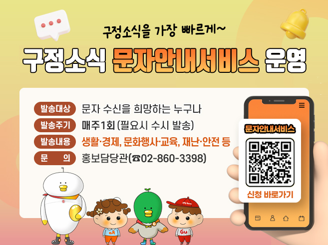 구정소식을 가장 빠르게~
구정소식 문자안내서비스 운영
 - 발송대상 : 문자 수신을 희망하는 누구나 
 - 발송주기 : 매주 1회 (필요시 수시 발송) 
 - 발송내용 : 생활·경제, 문화행사·교육, 재난·안전 등 
 - 문 의 : 홍보담당관(☎02-860-3398)
QR코드 : 구정소식 문자안내서비스 신청 페이지로 이동