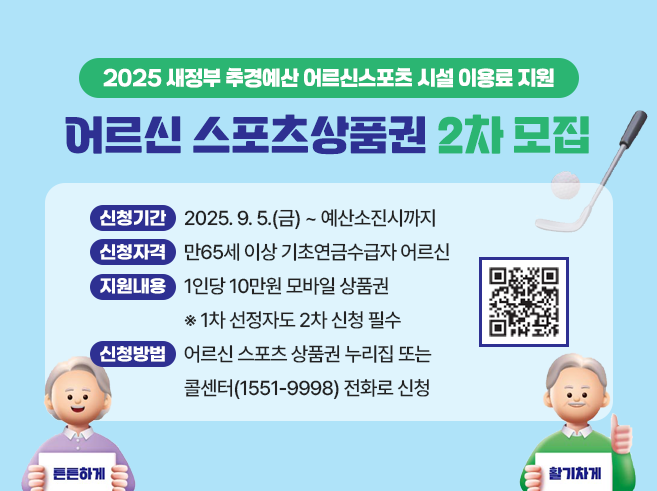 어르신 스포츠상품권 2차모집 
- 신청기간 : 2025. 9. 5.(금) ~ 예산소진시까지 
- 신청자격 : 만65세 이상 기초연금수급자 어르신 
- 지원내용 : 1인당 10만원 모바일 상품권 
                  ※ 1차 선정자도 2차 신청 필수 
- 신청방법 : 어르신 스포츠 상품권 누리집
                  또는 콜센터(1551-9998) 전화로 신청