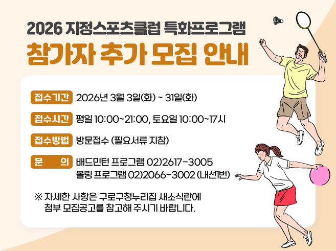 2026 지정스포츠클럽 특화프로그램 참가자 추가 모집 안내
- 접수기간 : 2026년 3월 3일(화) ~ 31일(화)
- 접수 시간: 평일 10:00~21:00, 토요일 10:00~17시
- 접수방법 : 방문접수 (필요서류 지참)
- 문의 : 배드민턴 프로그램 02)2617-3005 
         볼링 프로그램 02)2066-3002 (내선1번)
※ 자세한 사항은 구로구청누리집 새소식란에 
첨부 모집공고를 참고해주시기 바랍니다.