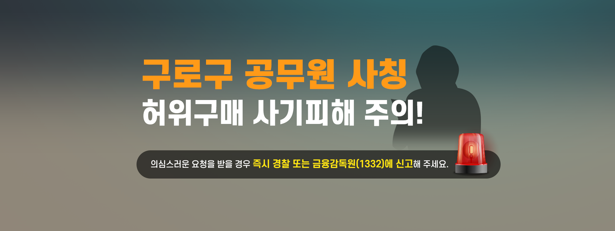 구로구 공무원 사칭 허위구매 사기피해 주의!
최근 공공기관을 사칭하여 고액 물품대납을 유도 또는 금융상품을 판매하는 사기 사례가 급증하고 있습니다.

구로구 홈페이지를 통해 담당부서 및 연락처를 확인하시어
구로구청 직원이 맞는지 한번 더 확인하시고
피해가 발생하지 않도록 주의해주시기 바랍니다.

의심스러운 요청을 받을 경우
즉시 경찰 또는 금융감독원(1332)에 신고해 주세요.