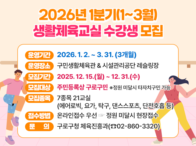 2026년 1분기(1~3월) 생활체육교실 수강생 모집 
- 운영기간 : 2026. 1. 2. ~ 3. 31. (3개월) 
- 운영장소 : 구민생활체육관 & 시설관리공단 레슬링장 
- 모집기간 : 2025. 12. 15.(월) ~ 12. 31.(수) 
- 모집대상 : 주민등록상 구로구민 
                  ※정원 미달시 타자치구민 가능 
- 모집종목 : 7종목 21교실(에어로빅, 요가, 탁구, 댄스스포츠, 단전호흡 등) 
- 접수방법 : 온라인접수 우선 ☞ 정원 미달시 현장접수
- 문의 : 구로구청 체육진흥과(☎02-860-3320)