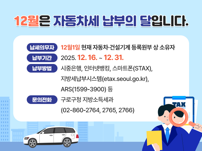 12월은 자동차세 납부의 달입니다.
ㅇ 납세의무자 : 12월1일 현재 자동차·건설기계 등록원부 상 소유자
ㅇ 납부기간 : 2025.12.16. ~ 12.31.
ㅇ 납부방법 : 시중은행, 인터넷뱅킹, 스마트폰(STAX),
               지방세납부시스템(etax.seoul.go.kr), ARS(1599-3900) 등
ㅇ 문의전화 : 구로구청 지방소득세과(☎02-860-2764, 2765, 2766)||1