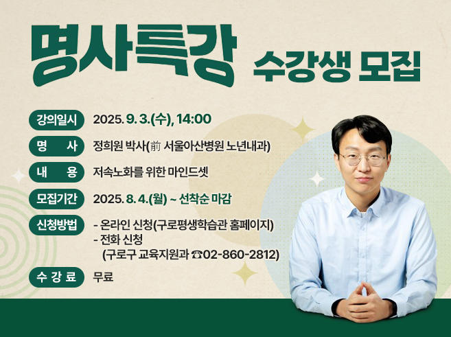 명사특강 수강생 모집
○ 강의일시 : 2025. 9. 3.(수), 14:00 
○ 명 사 : 정희원 박사(前 서울아산병원 노년내과) 
○ 내 용 : 저속노화를 위한 마인드셋
○ 모집기간 : 2025. 8. 4.(월) ~ 선착순 마감 
○ 신청방법 
    - 온라인 신청(구로평생학습관 홈페이지)
    - 전화 신청(구로구 교육지원과 ☎02-860-2812)
○ 수 강 료 : 무료