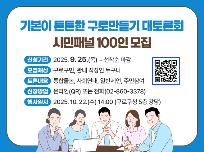 기본이 튼튼한 구로만들기 대토론회 시- 신청기간 : 2025. 9. 25.(목) ~ 선착순 마감
- 모집대상 : 구로구민, 관내 직장인 누구나
- 토론내용 : 통합돌봄, 사회연대, 일반제언, 주민참여
- 신청방법 : 온라인(QR) 또는 전화(02-860-3378)
- 행사일시 : 2025. 10. 22.(수) 14:00
                (구로구청 5층 강당)민패널 100인 모집
QR코드 : 기본이 튼튼한 구로만들기 대토론회 시민패널 모집 안내 페이지(https://www.guro.go.kr/www/selectBbsNttView.do?bbsNo=662&nttNo=224970&&pageUnit=10&key=1790&pageIndex=1)